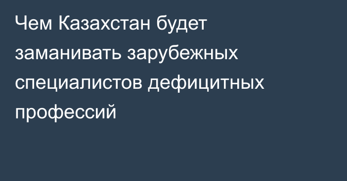 Чем Казахстан будет заманивать зарубежных специалистов дефицитных профессий