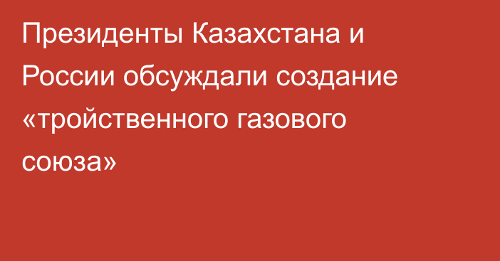 Президенты Казахстана и России обсуждали создание «тройственного газового союза»