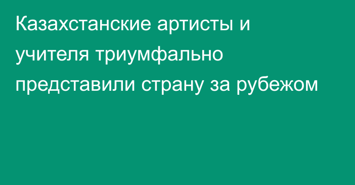 Казахстанские артисты и учителя триумфально представили страну за рубежом