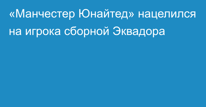 «Манчестер Юнайтед» нацелился на игрока сборной Эквадора