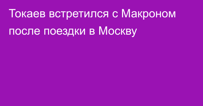 Токаев встретился с Макроном после поездки в Москву