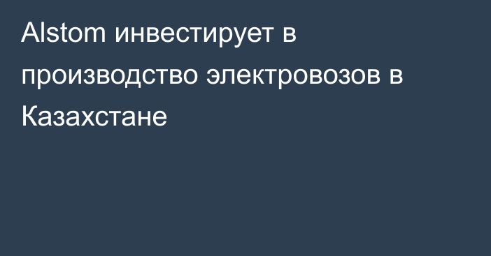 Alstom инвестирует в производство электровозов в Казахстане