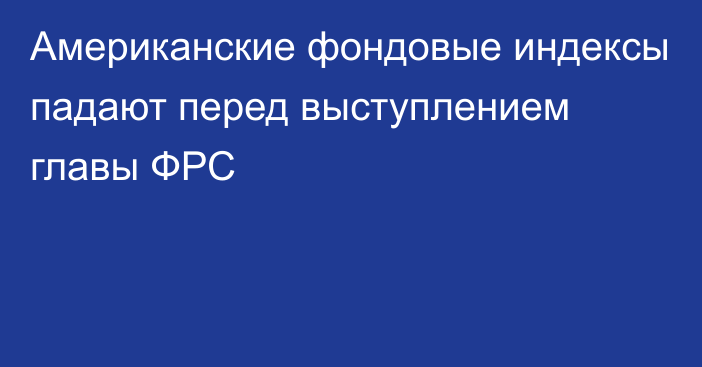 Американские фондовые индексы падают перед выступлением главы ФРС