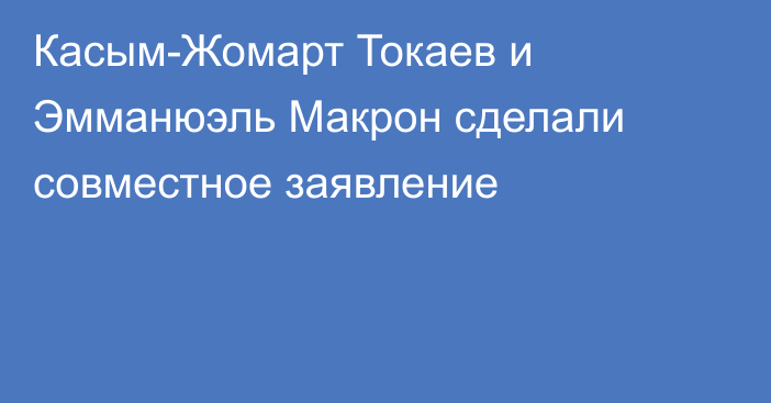 Касым-Жомарт Токаев и Эмманюэль Макрон сделали совместное заявление