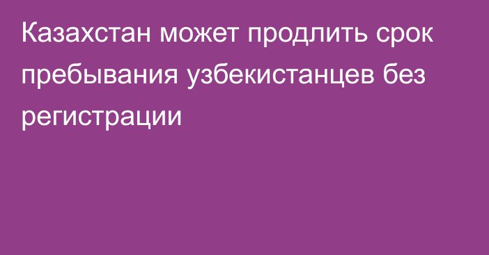 Казахстан может продлить срок пребывания узбекистанцев без регистрации