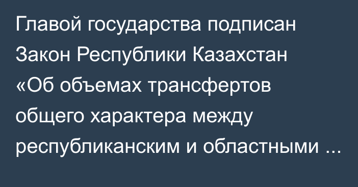 Главой государства подписан Закон Республики Казахстан «Об объемах трансфертов общего характера между республиканским и областными бюджетами, бюджетами городов республиканского значения, столицы на 2023 – 2025 годы»