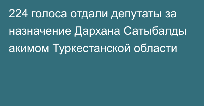 224 голоса отдали депутаты за назначение Дархана Сатыбалды акимом Туркестанской области