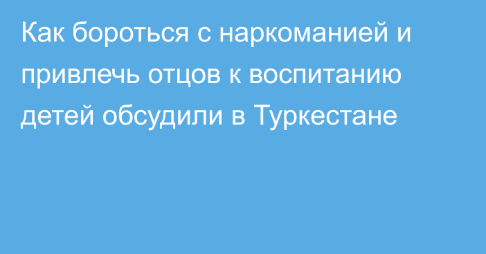 Как бороться с наркоманией и привлечь отцов к воспитанию детей обсудили в Туркестане