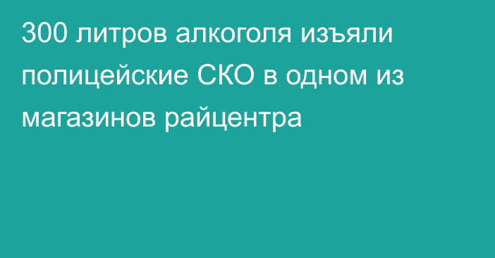 300 литров алкоголя изъяли полицейские СКО в одном из магазинов райцентра