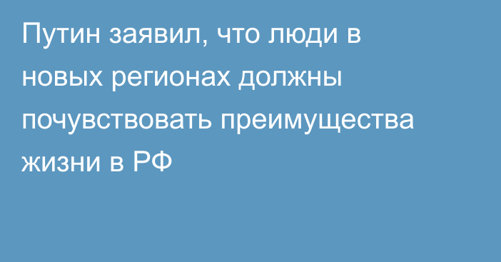 Путин заявил, что люди в новых регионах должны почувствовать преимущества жизни в РФ