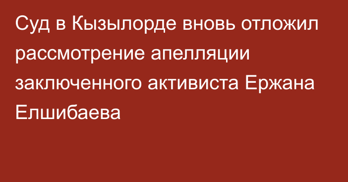 Суд в Кызылорде вновь отложил рассмотрение апелляции заключенного активиста Ержана Елшибаева