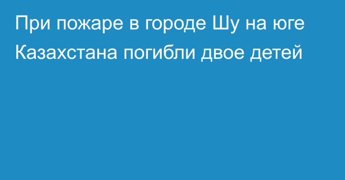 При пожаре в городе Шу на юге Казахстана погибли двое детей