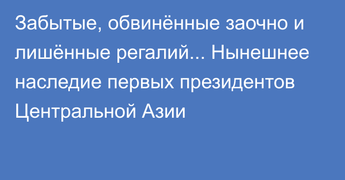 Забытые, обвинённые заочно и лишённые регалий... Нынешнее наследие первых президентов Центральной Азии