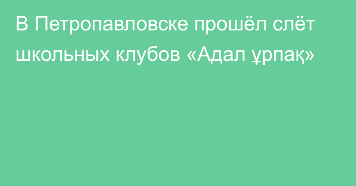 В Петропавловске прошёл слёт школьных клубов «Адал ұрпақ»