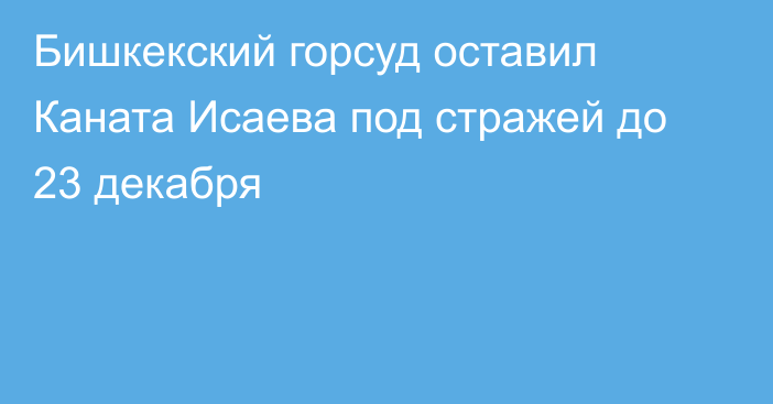 Бишкекский горсуд оставил Каната Исаева под стражей до 23 декабря