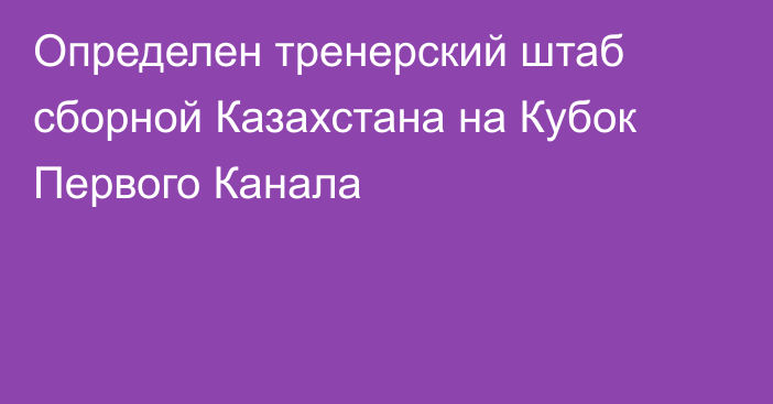 Определен тренерский штаб сборной Казахстана на Кубок Первого Канала