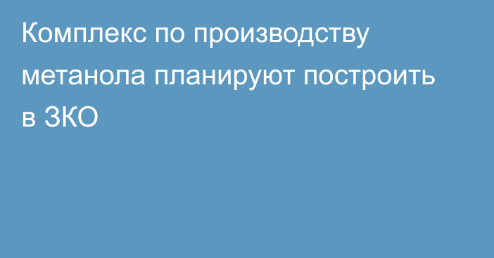 Комплекс по производству метанола планируют построить в ЗКО