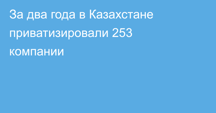 За два года в Казахстане приватизировали 253 компании