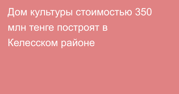 Дом культуры стоимостью 350 млн тенге построят в Келесском районе