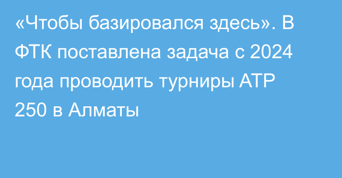 «Чтобы базировался здесь». В ФТК поставлена задача с 2024 года проводить турниры ATP 250 в Алматы