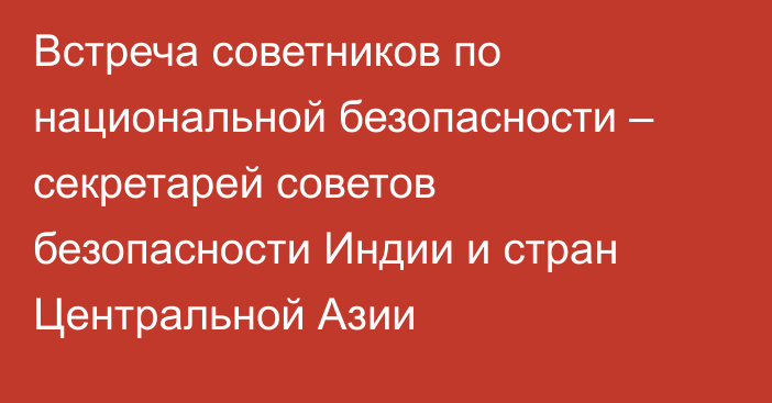 Встреча советников по национальной безопасности – секретарей советов безопасности Индии и стран Центральной Азии