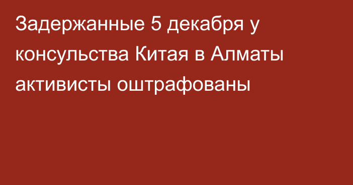 Задержанные 5 декабря у консульства Китая в Алматы активисты оштрафованы