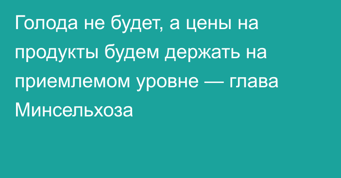 Голода не будет, а цены на продукты будем держать на приемлемом уровне — глава Минсельхоза