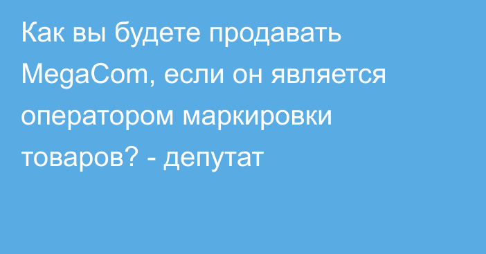 Как вы будете продавать MegaCom, если он является оператором маркировки товаров? - депутат