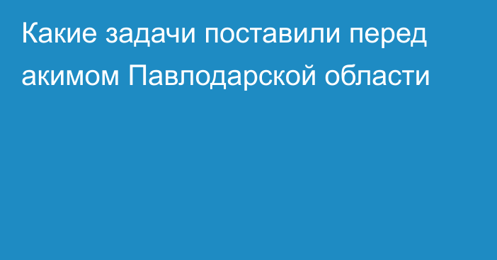 Какие задачи поставили перед акимом Павлодарской области