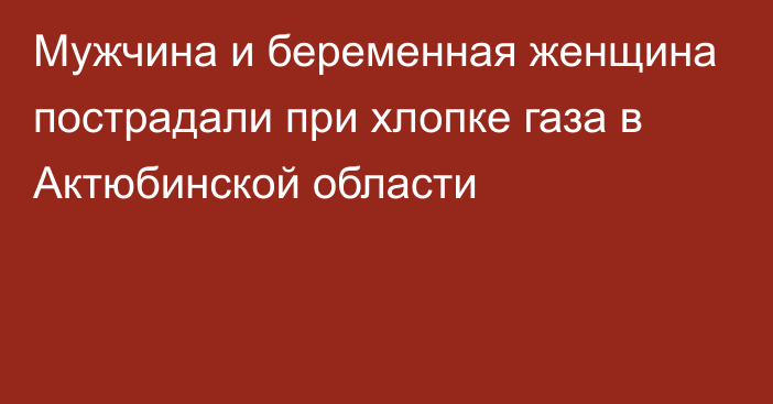 Мужчина и беременная женщина пострадали при хлопке газа в Актюбинской области