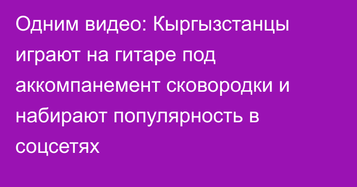 Одним видео: Кыргызстанцы играют на гитаре под аккомпанемент сковородки и набирают популярность в соцсетях