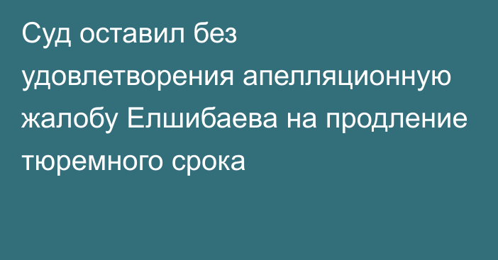 Суд оставил без удовлетворения апелляционную жалобу Елшибаева на продление тюремного срока