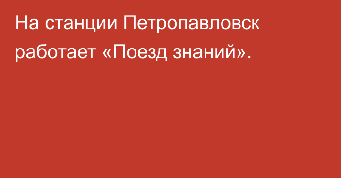 На станции Петропавловск работает «Поезд знаний».