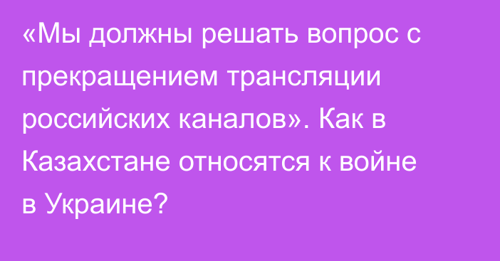 «Мы должны решать вопрос с прекращением трансляции российских каналов». Как в Казахстане относятся к войне в Украине?