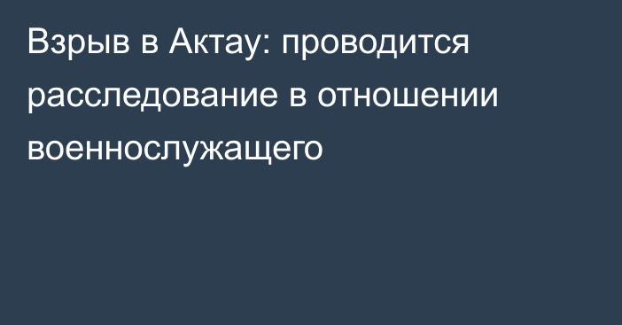 Взрыв в Актау: проводится расследование в отношении военнослужащего