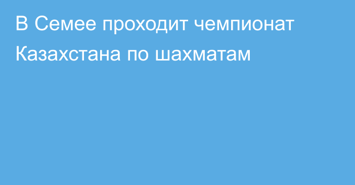 В Семее проходит чемпионат Казахстана по шахматам