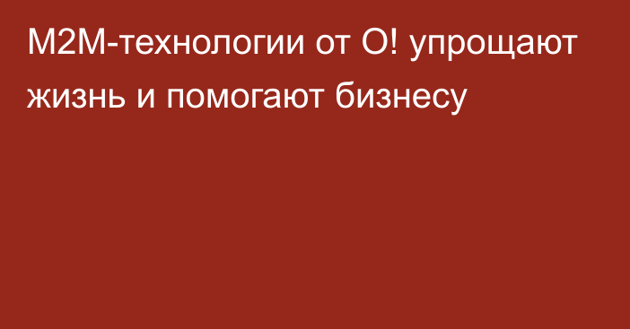 M2M-технологии от О! упрощают жизнь и помогают бизнесу 