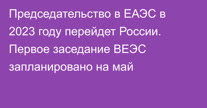 Председательство в ЕАЭС в 2023 году перейдет России. Первое заседание ВЕЭС запланировано на май