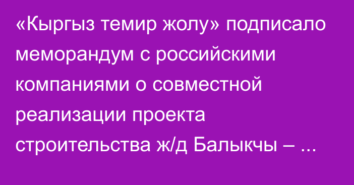 «Кыргыз темир жолу» подписало меморандум с российскими компаниями о совместной реализации проекта строительства ж/д Балыкчы – Кочкор – Кара Кече