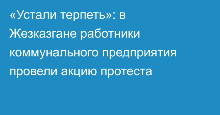 «Устали терпеть»: в Жезказгане работники коммунального предприятия провели акцию протеста