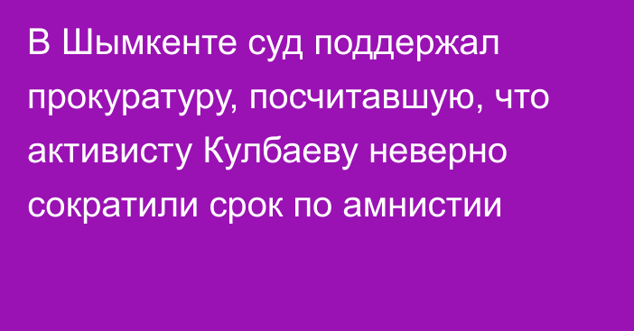 В Шымкенте суд поддержал прокуратуру, посчитавшую, что активисту Кулбаеву неверно сократили срок по амнистии