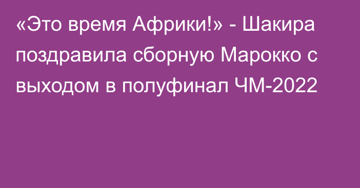 «Это время Африки!» - Шакира поздравила сборную Марокко с выходом в полуфинал ЧМ-2022