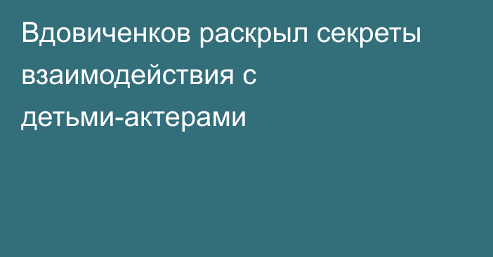 Вдовиченков раскрыл секреты взаимодействия с детьми-актерами