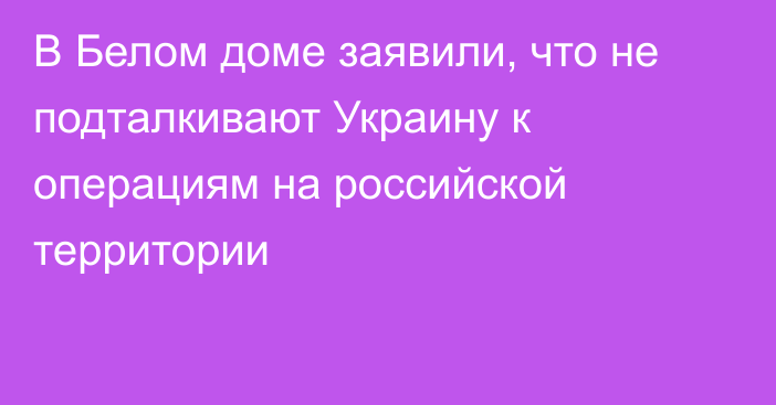 В Белом доме заявили, что не подталкивают Украину к операциям на российской территории