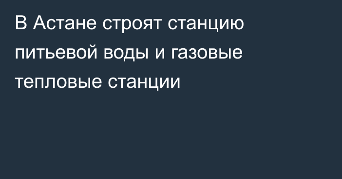 В Астане строят станцию питьевой воды и газовые тепловые станции