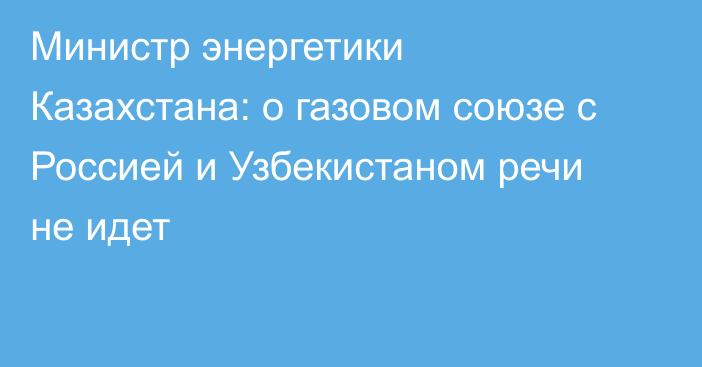 Министр энергетики Казахстана: о газовом союзе с Россией и Узбекистаном речи не идет