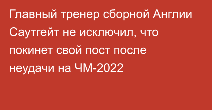 Главный тренер сборной Англии Саутгейт не исключил, что покинет свой пост после неудачи на ЧМ-2022