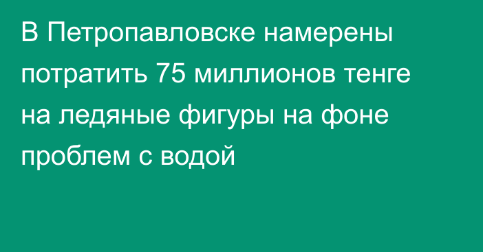 В Петропавловске намерены потратить 75 миллионов тенге на ледяные фигуры на фоне проблем с водой