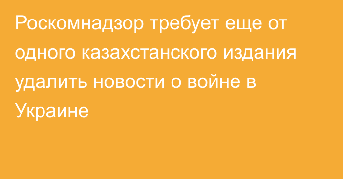 Роскомнадзор требует еще от одного казахстанского издания удалить новости о войне в Украине