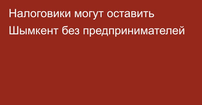 Налоговики могут оставить Шымкент без предпринимателей